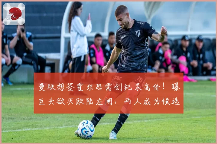 曼联想签霍尔恐需创纪录高价!曝巨头欲买欧陆左闸,两人成为候选