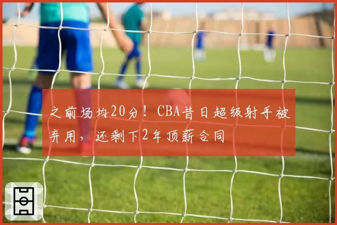 之前场均20分！CBA昔日超级射手被弃用，还剩下2年顶薪合同
