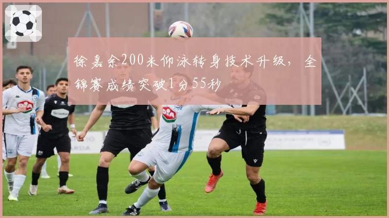 徐嘉余200米仰泳转身技术升级，全锦赛成绩突破1分55秒