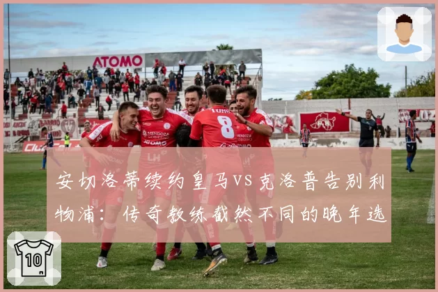安切洛蒂续约皇马vs克洛普告别利物浦：传奇教练截然不同的晚年选择