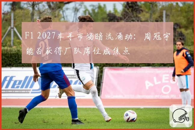 F1 2027车手市场暗流涌动:周冠宇能否获得厂队席位成焦点
