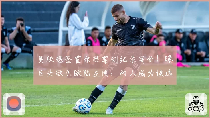 曼联想签霍尔恐需创纪录高价！曝巨头欲买欧陆左闸，两人成为候选