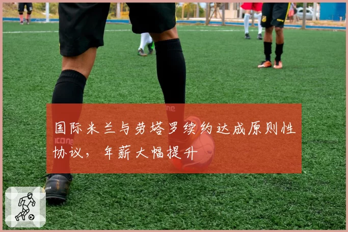 国际米兰与劳塔罗续约达成原则性协议,年薪大幅提升