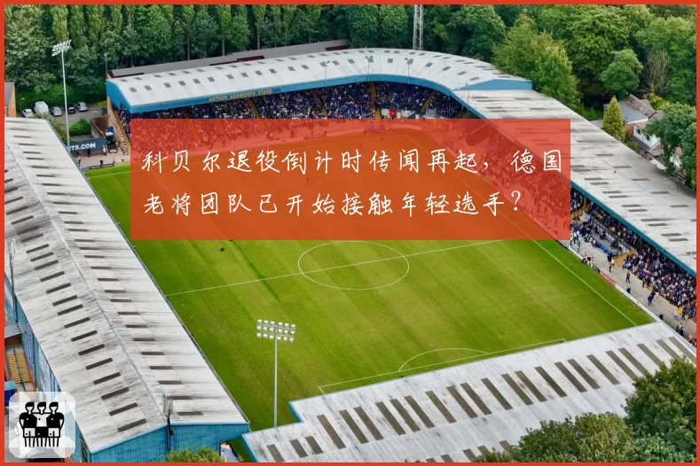 科贝尔退役倒计时传闻再起,德国老将团队已开始接触年轻选手?