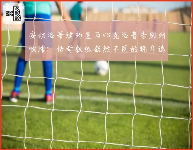 安切洛蒂续约皇马vs克洛普告别利物浦：传奇教练截然不同的晚年选择