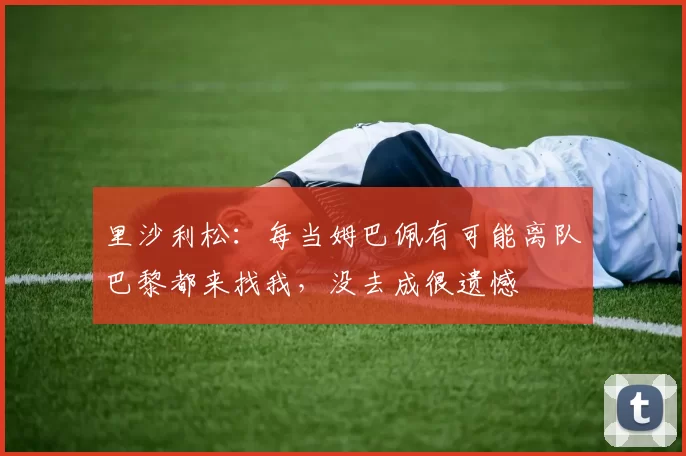 里沙利松:每当姆巴佩有可能离队巴黎都来找我,没去成很遗憾