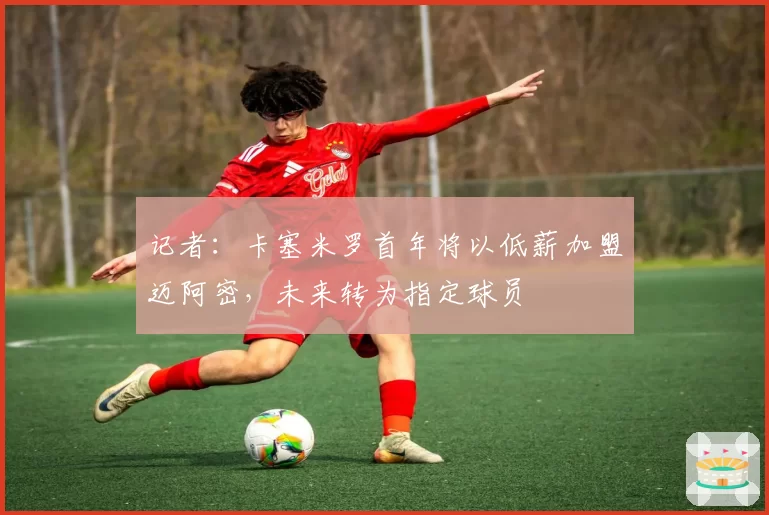 记者:卡塞米罗首年将以低薪加盟迈阿密,未来转为指定球员