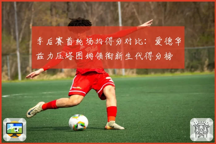 季后赛首轮场均得分对比：爱德华兹力压塔图姆领衔新生代得分榜