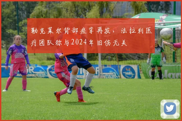 勒克莱尔背部痉挛再发,法拉利医疗团队称与2024年旧伤无关