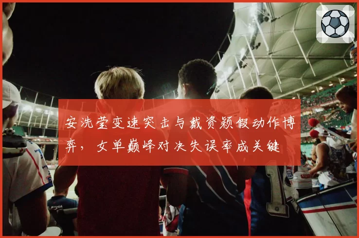 安洗莹变速突击与戴资颖假动作博弈，女单巅峰对决失误率成关键