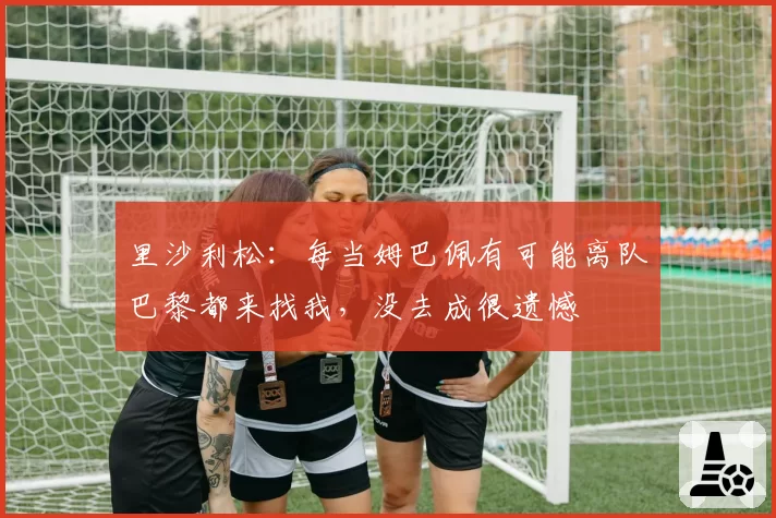 里沙利松:每当姆巴佩有可能离队巴黎都来找我,没去成很遗憾