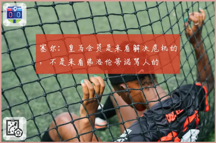 塞尔：皇马会员是来看解决危机的，不是来看弗洛伦蒂诺骂人的