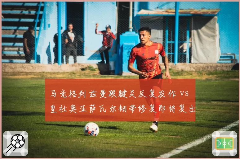 马竞格列兹曼跟腱炎反复发作 vs 皇社奥亚萨瓦尔韧带修复即将复出