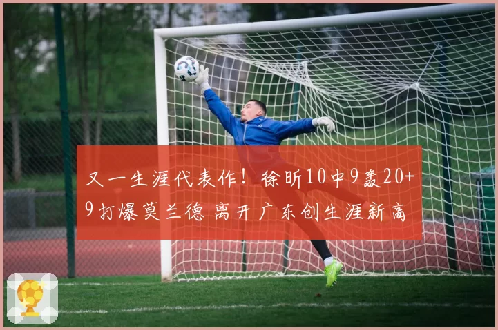 又一生涯代表作!徐昕10中9轰20+9打爆莫兰德 离开广东创生涯新高