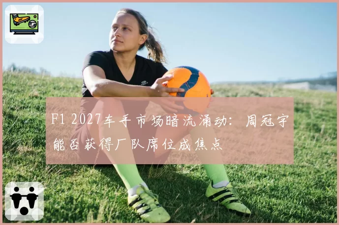 F1 2027车手市场暗流涌动：周冠宇能否获得厂队席位成焦点