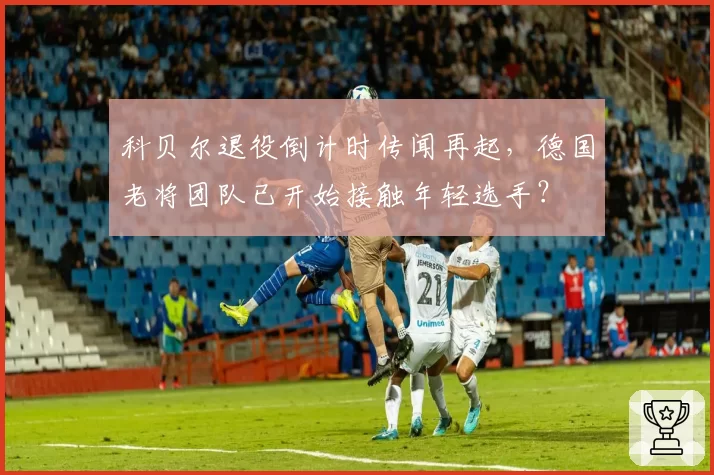 科贝尔退役倒计时传闻再起,德国老将团队已开始接触年轻选手?