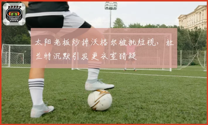 太阳老板炒掉沃格尔被批短视，杜兰特沉默引发更衣室猜疑