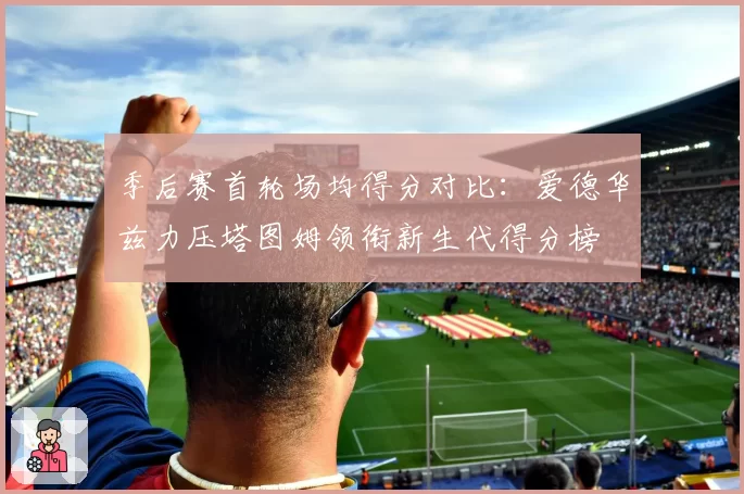 季后赛首轮场均得分对比：爱德华兹力压塔图姆领衔新生代得分榜