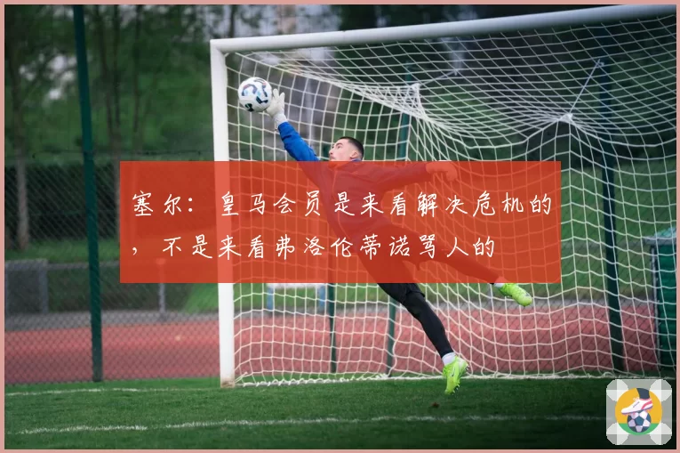 塞尔:皇马会员是来看解决危机的,不是来看弗洛伦蒂诺骂人的