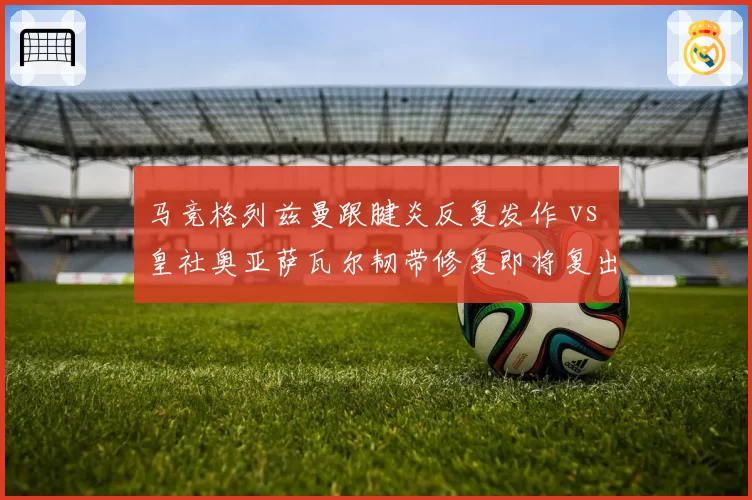 马竞格列兹曼跟腱炎反复发作 vs 皇社奥亚萨瓦尔韧带修复即将复出