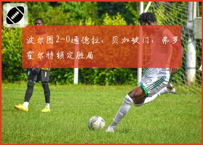 波尔图2-0通德拉,贝加破门,弗罗霍尔特锁定胜局