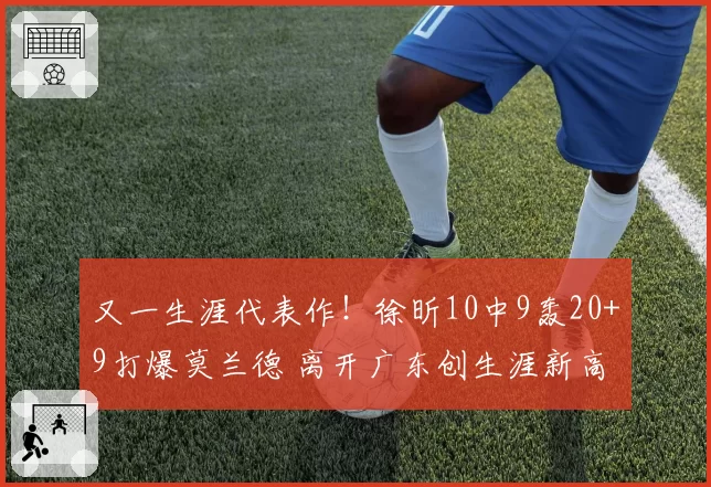 又一生涯代表作!徐昕10中9轰20+9打爆莫兰德 离开广东创生涯新高