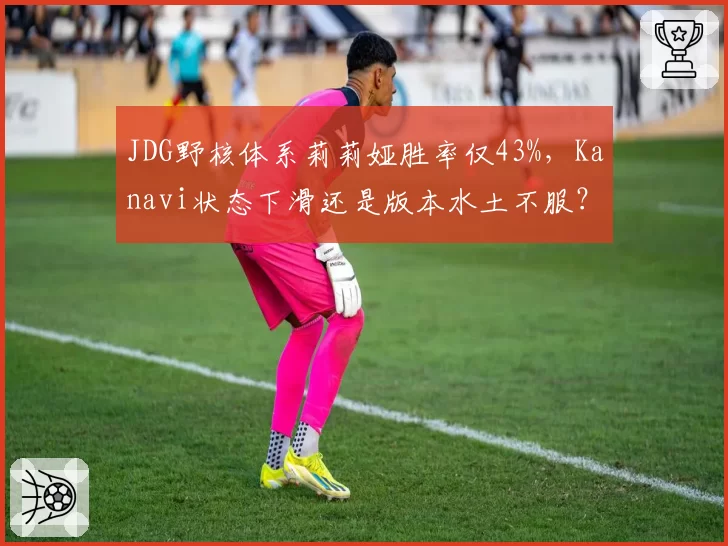 JDG野核体系莉莉娅胜率仅43%,Kanavi状态下滑还是版本水土不服?