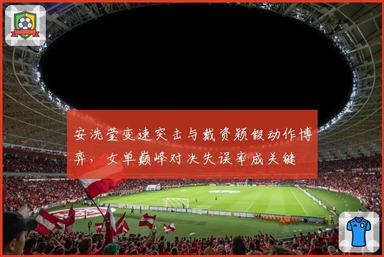 安洗莹变速突击与戴资颖假动作博弈，女单巅峰对决失误率成关键
